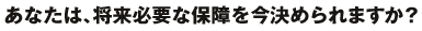 あなたは、将来必要な保障を今決められますか?