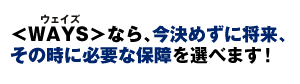 <WAYS>なら、今決めずに将来、その時に必要な保障を選べます!